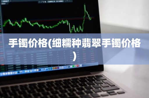 手镯价格(细糯种翡翠手镯价格)