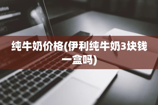 纯牛奶价格(伊利纯牛奶3块钱一盒吗)