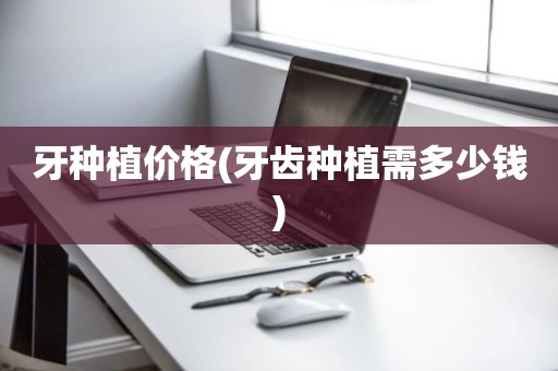 牙种植价格(牙齿种植需多少钱)