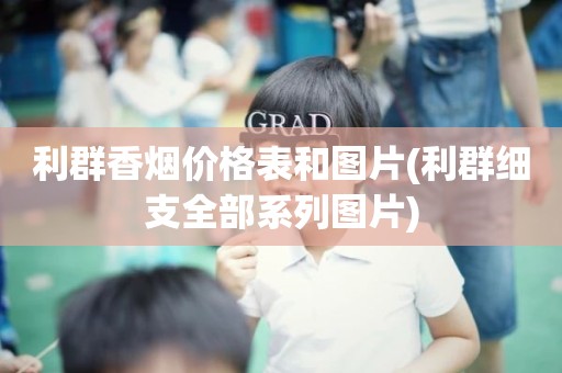 利群香烟价格表和图片(利群细支全部系列图片)