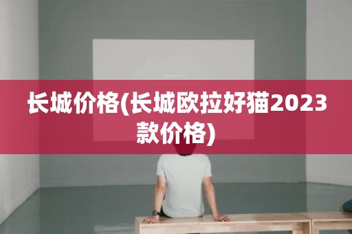 长城价格(长城欧拉好猫2023款价格)