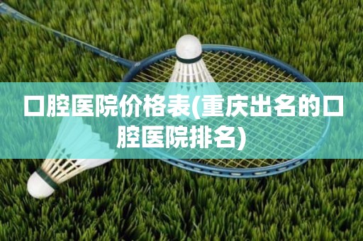 口腔医院价格表(重庆出名的口腔医院排名)