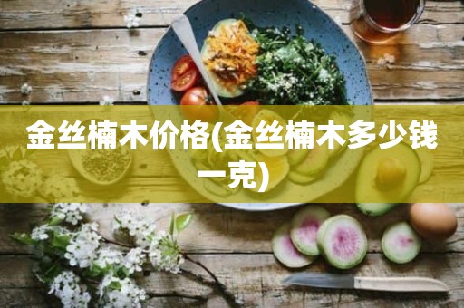 金丝楠木价格(金丝楠木多少钱一克)