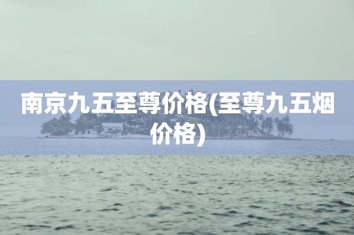 南京九五至尊价格(至尊九五烟价格)