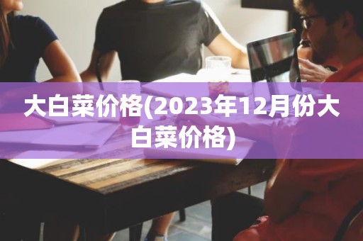 大白菜价格(2023年12月份大白菜价格)