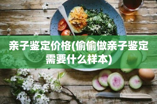 亲子鉴定价格(偷偷做亲子鉴定需要什么样本)