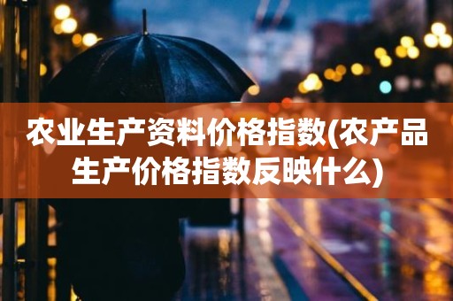 农业生产资料价格指数(农产品生产价格指数反映什么)