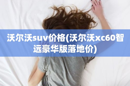 沃尔沃suv价格(沃尔沃xc60智远豪华版落地价)
