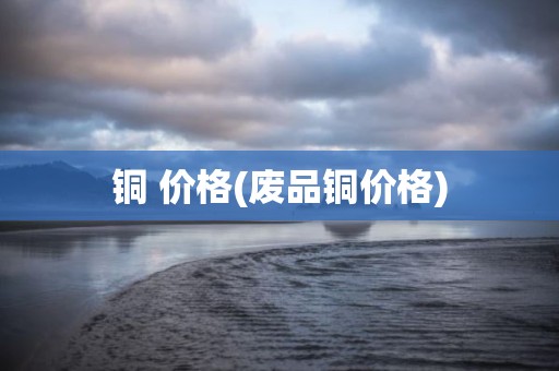 铜 价格(废品铜价格)