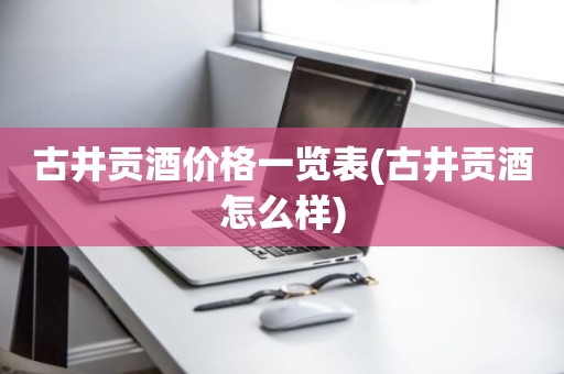古井贡酒价格一览表(古井贡酒怎么样)