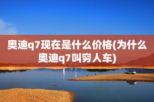 奥迪q7现在是什么价格(为什么奥迪q7叫穷人车)