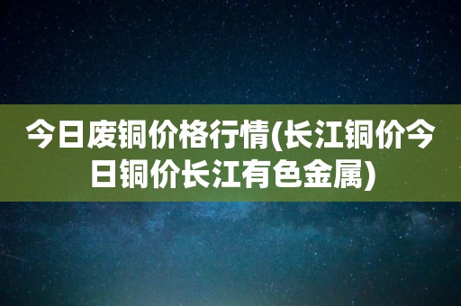 今日废铜价格行情(长江铜价今日铜价长江有色金属)