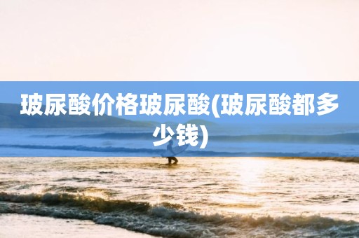 玻尿酸价格玻尿酸(玻尿酸都多少钱)