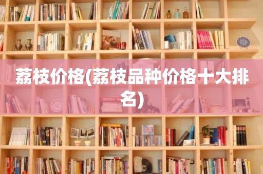 荔枝价格(荔枝品种价格十大排名)