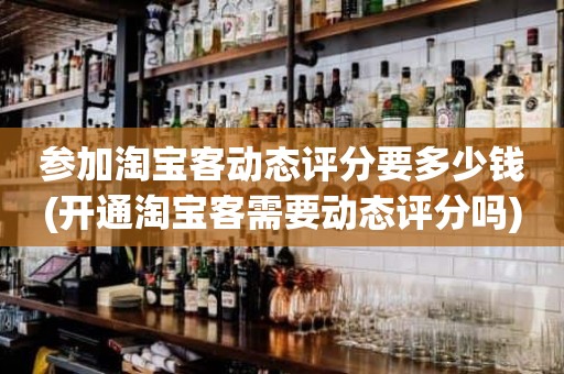 参加淘宝客动态评分要多少钱(开通淘宝客需要动态评分吗)