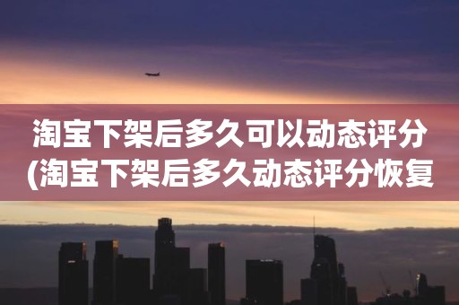 淘宝下架后多久可以动态评分(淘宝下架后多久动态评分恢复正常)