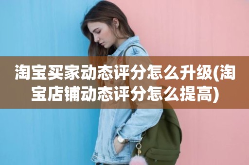 淘宝买家动态评分怎么升级(淘宝店铺动态评分怎么提高)