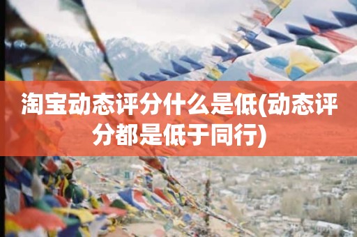 淘宝动态评分什么是低(动态评分都是低于同行)