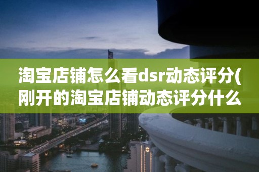 淘宝店铺怎么看dsr动态评分(刚开的淘宝店铺动态评分什么时候开始显示)