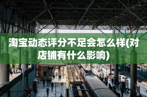 淘宝动态评分不足会怎么样(对店铺有什么影响)
