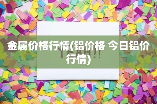 金属价格行情(铝价格 今日铝价行情)