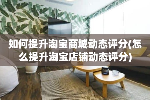 如何提升淘宝商城动态评分(怎么提升淘宝店铺动态评分)