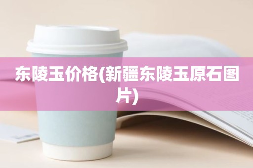 东陵玉价格(新疆东陵玉原石图片)