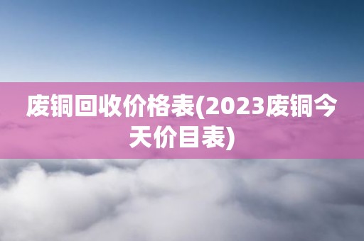 废铜回收价格表(2023废铜今天价目表)