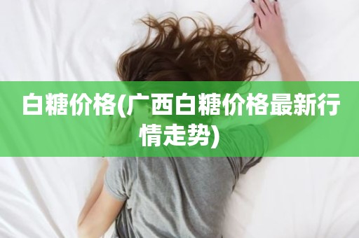 白糖价格(广西白糖价格最新行情走势)