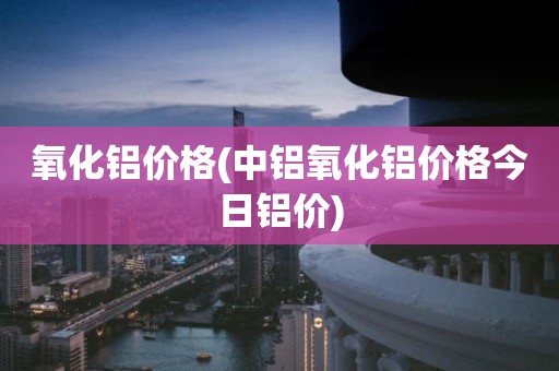 氧化铝价格(中铝氧化铝价格今日铝价)