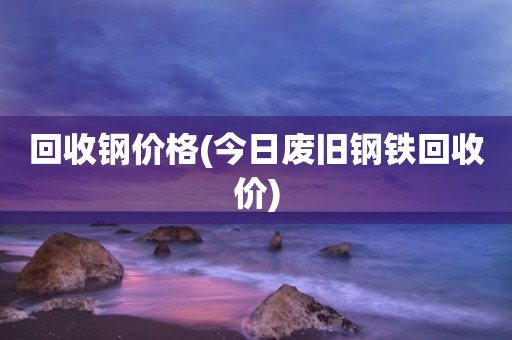 回收钢价格(今日废旧钢铁回收价)