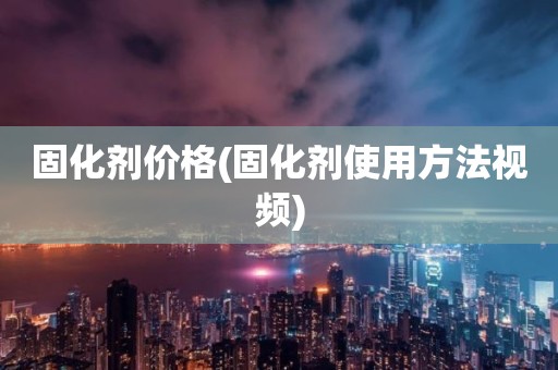 固化剂价格(固化剂使用方法视频)