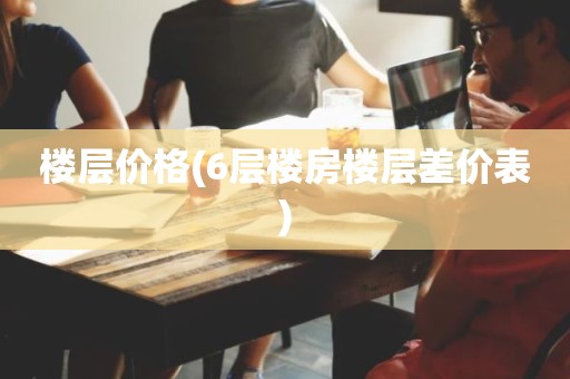 楼层价格(6层楼房楼层差价表)