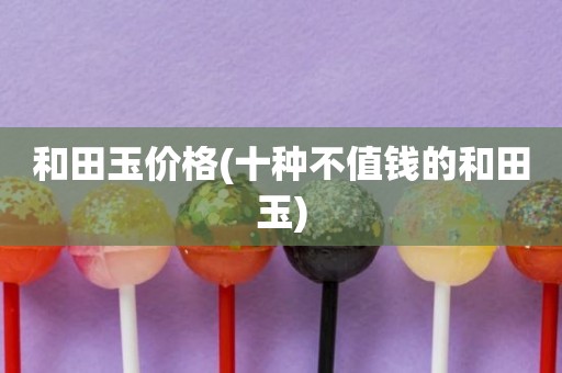 和田玉价格(十种不值钱的和田玉)