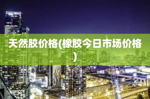 天然胶价格(橡胶今日市场价格)