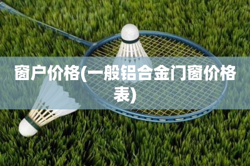 窗户价格(一般铝合金门窗价格表)