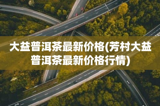 大益普洱茶最新价格(芳村大益普洱茶最新价格行情)