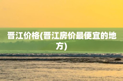 晋江价格(晋江房价最便宜的地方)