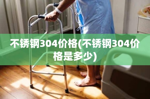 不锈钢304价格(不锈钢304价格是多少)