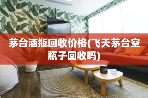 茅台酒瓶回收价格(飞天茅台空瓶子回收吗)