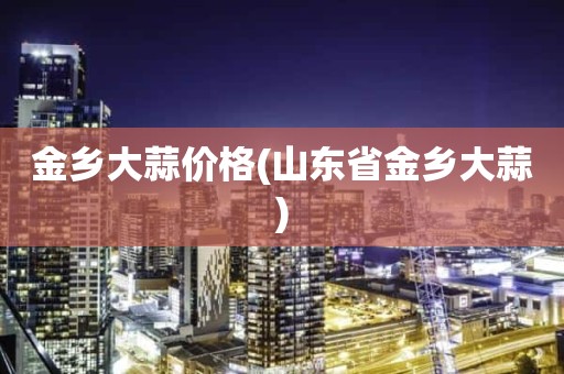 金乡大蒜价格(山东省金乡大蒜)