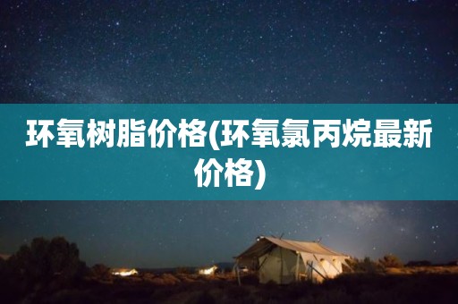 环氧树脂价格(环氧氯丙烷最新价格)