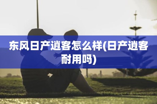 东风日产逍客怎么样(日产逍客耐用吗)