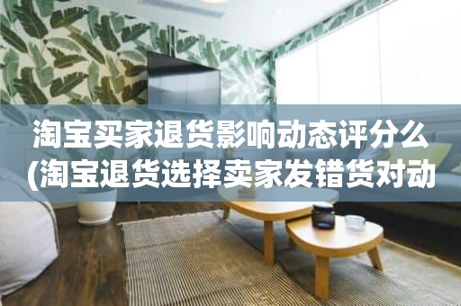 淘宝买家退货影响动态评分么(淘宝退货选择卖家发错货对动态评分有影响吗)