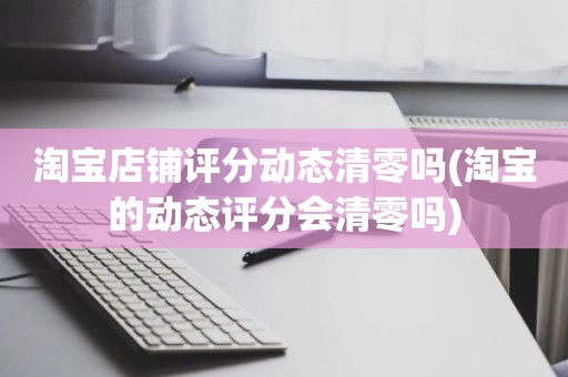 淘宝店铺评分动态清零吗(淘宝的动态评分会清零吗)