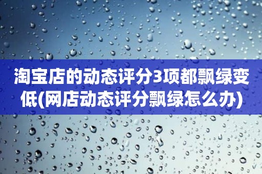 淘宝店的动态评分3项都飘绿变低(网店动态评分飘绿怎么办)