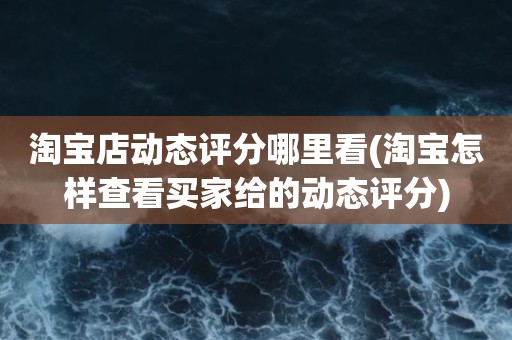 淘宝店动态评分哪里看(淘宝怎样查看买家给的动态评分)