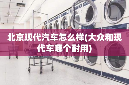 北京现代汽车怎么样(大众和现代车哪个耐用)