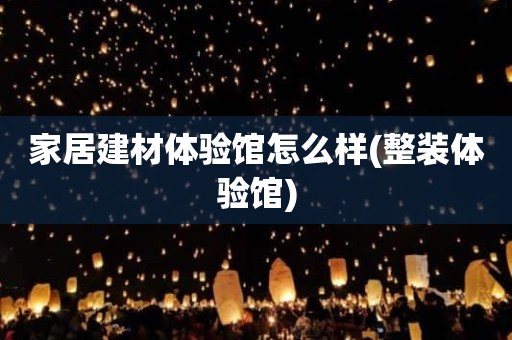 家居建材体验馆怎么样(整装体验馆)