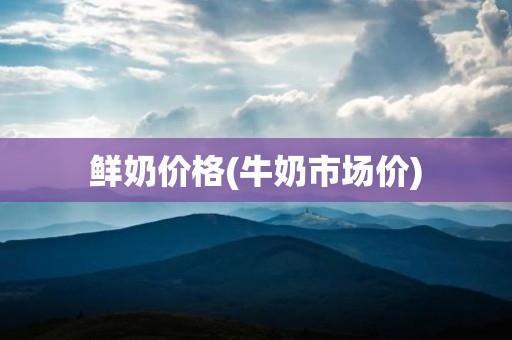 鲜奶价格(牛奶市场价)